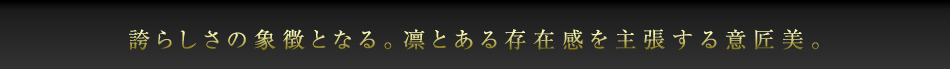 誇らしさの象徴となる。凛とある存在感を主張する意匠美。